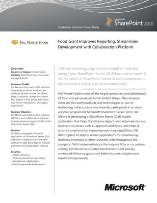 Customer Solution Case Study



                                           Food Giant Improves Reporting, Streamlines
                                           Development with Collaboration Platform




Overview                                   ―We are investing a significant amount of time and
Country or Region: United States
Industry: Manufacturing—Consumer           energy into SharePoint Server 2010 because we know it
packaged goods                             will be worth it. SharePoint Server–based collaboration
Customer Profile                           has become a crucial part of our enterprise.‖
Del Monte Foods, with 5,400 full-time
                                                            Jonathan Wynn, Manager, Advanced Technology, Del Monte Foods
employees, produces food and pet
products. Brands include Del Monte,        Del Monte Foods is one of the largest producers and distributors
S&W, Contadina, College Inn, Meow
Mix, Kibbles 'n Bits, 9Lives, Milk-Bone,
                                           of food and pet products in the United States. The company
Pup-Peroni, Meaty Bone, Snausages,         relies on Microsoft products and technologies to run its
and Pounce.
                                           technology infrastructure and recently participated in an early
Business Situation                         adopter program for Microsoft SharePoint Server 2010. Del
Del Monte wanted to further enhance
efficiency and collaboration. It joined
                                           Monte is developing a SharePoint Server 2010–based
an early adopter program for Microsoft     application that helps the Finance department automate manual
SharePoint Server 2010.
                                           business processes such as approval workflows, and helps it
Solution                                   ensure compliance by improving reporting capabilities. Del
Del Monte deployed a financial
application on SharePoint Server 2010
                                           Monte plans to deploy similar applications for streamlining
and plans to expand use of the new         business processes to other business units throughout the
software to take advantage of mobility
and advanced collaboration features.
                                           company. With implementations that require little or no custom
                                           coding, Del Monte anticipates development cost savings,
Benefits
 Higher efficiency
                                           continued efficiency gains, and better business insights and
 Streamlined business processes           results enterprisewide.
 Heightened collaboration
 Rapid, repeatable development
 