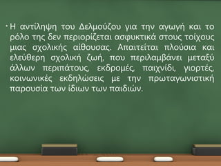 •   Η αντίληψη του Δελμούζου για την αγωγή και το
    ρόλο της δεν περιορίζεται ασφυκτικά στους τοίχους
    μιας σχολικής αίθουσας. Απαιτείται πλούσια και
    ελεύθερη σχολική ζωή, που περιλαμβάνει μεταξύ
    άλλων περιπάτους, εκδρομές, παιχνίδι, γιορτές,
    κοινωνικές εκδηλώσεις με την πρωταγωνιστική
    παρουσία των ίδιων των παιδιών.
 