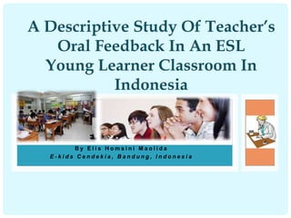 A Descriptive Study Of Teacher’s 
Oral Feedback In An ESL 
Young Learner Classroom In 
Indonesia 
By E l i s H oms i n i M a o l i d a 
E - k i d s C e n d e k i a , B a n d u n g , I n d o n e s i a 
 