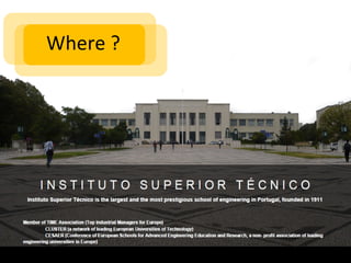 Where ?




               Instituto Superior Técnico
Instituto Superior Técnico is the largest and the most prestigious school of engineering in Portugal, founded in 1911

 Member of    TIME Association (Top Industrial Managers for Europe)
               CLUSTER (a network of leading European Universities of Technology)
               CESAER (Conference of European Schools for Advanced Engineering Education and Research, a non- profit association of leading
             engineering universities in Europe)
 