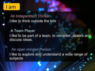I am
  An Independent Thinker
 I like to think outside the box

  A Team Player
 I like to be part of a team, to consider, absorb and
 discuss ideas.

   An open minded Person
 I like to explore and understand a wide range of
 subjects
 