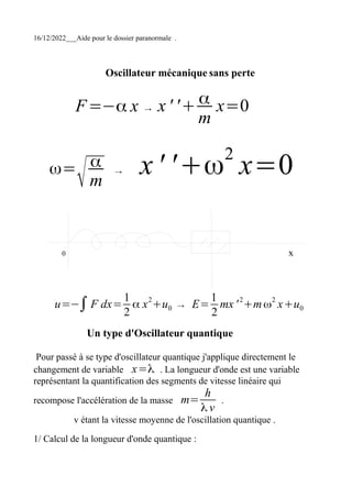 16/12/2022___Aide pour le dossier paranormale .
Oscillateur mécanique sans perte
F=−α x → x ' '+ α
m
x=0
ω=
√
α
m
→ x' '+ω2
x=0
0 x
u=−∫F dx=
1
2
α x2
+u0 → E=
1
2
mx'2
+mω2
x+u0
Un type d'Oscillateur quantique
Pour passé à se type d'oscillateur quantique j'applique directement le
changement de variable x=λ . La longueur d'onde est une variable
représentant la quantification des segments de vitesse linéaire qui
recompose l'accélération de la masse m=
h
λ v
.
v étant la vitesse moyenne de l'oscillation quantique .
1/ Calcul de la longueur d'onde quantique :
 