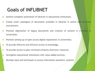 Goals of INFLIBNET
 Achieve complete automation of libraries in educational institutions.
 Create union catalogues of documents available in libraries in online and real-time
environment.
 Promote digitization of legacy documents and creation of content in e-format in
universities.
 Promote setting-up of open access digital repositories in universities.
 To provide effective and efficient access to knowledge.
 To provide access to peer-reviewed scholarly electronic resources.
 Strengthen educational institutions with value added services.
 Develop tools and techniques to access information anywhere, anytime
 