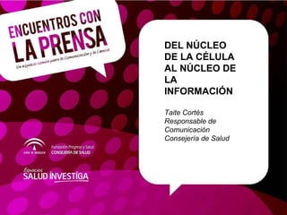 DEL NÚCLEO DE LA CÉLULA AL NÚCLEO DE LA INFORMACIÓN Taite Cortés Responsable de Comunicación Consejería de Salud 