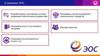 О компании ЭОС
Разрабатываем и поставляем системы
управления электронными документами
Принимаем участие в разработке
национальных стандартов
Оказываем услуги по установке и
настройке
Обучаем персонал
Оказываем консультационные
услуги и т.д.
 