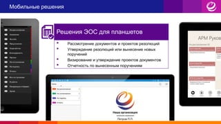 Мобильные решения
• Рассмотрение документов и проектов резолюций
• Утверждение резолюций или вынесение новых
поручений
• Визирование и утверждение проектов документов
• Отчетность по вынесенным поручениям
Решения ЭОС для планшетов
 