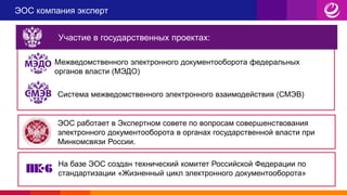 ЭОС компания эксперт
Участие в государственных проектах:
Межведомственного электронного документооборота федеральных
органов власти (МЭДО)
Система межведомственного электронного взаимодействия (СМЭВ)
ЭОС работает в Экспертном совете по вопросам совершенствования
электронного документооборота в органах государственной власти при
Минкомсвязи России.
На базе ЭОС создан технический комитет Российской Федерации по
стандартизации «Жизненный цикл электронного документооборота»
 