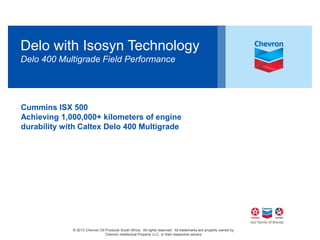Delo with Isosyn Technology 
Delo 400 Multigrade Field Performance 
Cummins ISX 500 
Achieving 1,000,000+ kilometers of engine 
durability with Caltex Delo 400 Multigrade 
© 2013 Chevron Oil Products South Africa. All rights reserved. All trademarks are property owned by 
Chevron Intellectual Property LLC, or their respective owners 1 
 