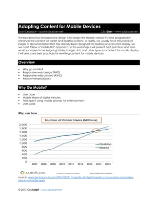 © 2017 ClickStart – www.clickstart.net
Adapting Content for Mobile Devices
Scott DeLoach – scott@clickstart.net ClickStart – www.clickstart.net
The best practice for responsive design is to design the mobile version first and progressively
enhance the content for tablet and desktop screens. In reality, we usually have thousands of
pages of documentation that has already been designed for desktop or even print display. So,
we can't follow a "mobile first" approach. In this workshop, I will present best practices and real-
world examples for redesigning tables, images, lists, and other types on content for mobile display.
I will also share best practices for rewriting content for mobile devices.
Overview
▪ Why go mobile?
▪ Responsive web design (RWD)
▪ Responsive web content (RWC)
▪ Reocmmended books
Why Go Mobile?
▪ User base
▪ Mobile share of digital minutes
▪ Time spent using mobile phones for entertainment
▪ User goals
Why: user base
source: www.techcrunch.com/2014/08/21/majority-of-digital-media-consumption-now-takes-
place-in-mobile-apps
 