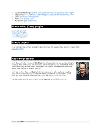 © 2016 ClickStart – www.clickstart.net
 Dynamic Max Height: github.com/JoanClaret/jquery-dynamic-max-height
 Heat Color: www.jnathanson.com/blog/client/jquery/heatcolor/index.cfm
 jsPDF: github.com/MrRio/jsPDF
 Prism: www.prismjs.com
 Wordsmith: getwordsmith.co
Where to find jQuery plugins
jquery-plugins.net
plugins.jquery.com
www.jqueryrain.com
www.unheap.com
Sample project
I have created a sample project to demonstrate the plugins. You can download it at:
goo.gl/pblMEB
About the presenter
Scott DeLoach is the Founder of ClickStart, where he provides training and consulting for
MadCap Flare, embedded user assistance, JavaScript/jQuery, CSS, and HTML5. He has
been developing browser-based help systems for 20 years, and he has received four
Best in Show awards for his work from STC.
Scott is a certified Flare and Doc-to-Help instructor, and he is the author of MadCap
Flare Developer's Guide, CSS to the Point, HTML5 to the Point, and Word 2013 to the
Point. For more information about Scott's books see www.lulu.com/clickstart.
You can reach Scott at www.clickstart.net or by email at scott@clickstart.net.
 