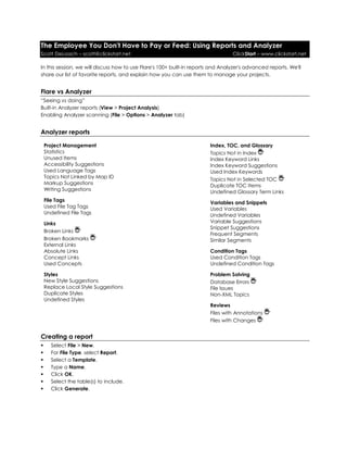 The Employee You Don't Have to Pay or Feed: Using Reports and Analyzer
Scott DeLoach – scott@clickstart.net ClickStart – www.clickstart.net
In this session, we will discuss how to use Flare's 100+ built-in reports and Analyzer's advanced reports. We'll
share our list of favorite reports, and explain how you can use them to manage your projects.
Flare vs Analyzer
“Seeing vs doing”
Built-in Analyzer reports (View > Project Analysis)
Enabling Analyzer scanning (File > Options > Analyzer tab)
Analyzer reports
Project Management
Statistics
Unused Items
Accessibility Suggestions
Used Language Tags
Topics Not Linked by Map ID
Markup Suggestions
Writing Suggestions
File Tags
Used File Tag Tags
Undefined File Tags
Links
Broken Links
Broken Bookmarks
External Links
Absolute Links
Concept Links
Used Concepts
Styles
New Style Suggestions
Replace Local Style Suggestions
Duplicate Styles
Undefined Styles
Index, TOC, and Glossary
Topics Not in Index
Index Keyword Links
Index Keyword Suggestions
Used Index Keywords
Topics Not in Selected TOC
Duplicate TOC Items
Undefined Glossary Term Links
Variables and Snippets
Used Variables
Undefined Variables
Variable Suggestions
Snippet Suggestions
Frequent Segments
Similar Segments
Condition Tags
Used Condition Tags
Undefined Condition Tags
Problem Solving
Database Errors
File Issues
Non-XML Topics
Reviews
Files with Annotations
Files with Changes
Creating a report
 Select File > New.
 For File Type, select Report.
 Select a Template.
 Type a Name.
 Click OK.
 Select the table(s) to include.
 Click Generate.
 