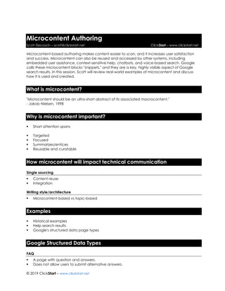 © 2019 ClickStart – www.clickstart.net
Microcontent Authoring
Scott DeLoach – scott@clickstart.net ClickStart – www.clickstart.net
Microcontent-based authoring makes content easier to scan, and it increases user satisfaction
and success. Microcontent can also be reused and accessed by other systems, including
embedded user assistance, context-sensitive help, chatbots, and voice-based search. Google
calls these microcontent blocks "snippets," and they are a key, highly visible aspect of Google
search results. In this session, Scott will review real-world examples of microcontent and discuss
how it is used and created.
What is microcontent?
"Microcontent should be an ultra-short abstract of its associated macrocontent."
- Jakob Nielsen, 1998
Why is microcontent important?
▪ Short attention spans
▪ Targeted
▪ Focused
▪ Summarizes/entices
▪ Reusable and curatable
How microcontent will impact technical communication
Single sourcing
▪ Content reuse
▪ Integration
Writing style/architecture
▪ Microcontent-based vs topic-based
Examples
▪ Historical examples
▪ Help search results
▪ Google's structured data page types
Google Structured Data Types
FAQ
▪ A page with question and answers.
▪ Does not allow users to submit alternative answers.
 