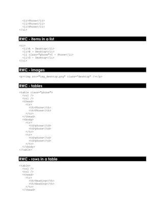 <li>Phone</li>
<li>Phone</li>
<li>Phone</li>
</ul>
RWC - items in a list
<ol>
<li>A - Desktop</li>
<li>B - Desktop</li>
<li class="phone">C - Phone</li>
<li>D - Desktop</li>
</ol>
RWC - images
<p><img src="img_desktop.png" class=”desktop” /></p>
RWC - tables
<table class="phone">
<col />
<col />
<thead>
<tr>
<th>Phone</th>
<th>Phone</th>
</tr>
</thead>
<tbody>
<tr>
<td>phone</td>
<td>phone</td>
</tr>
<tr>
<td>phone</td>
<td>phone</td>
</tr>
</tbody>
</table>
RWC - rows in a table
<table>
<col />
<col />
<thead>
<tr>
<th>Heading</th>
<th>Heading</th>
</tr>
</thead>
 