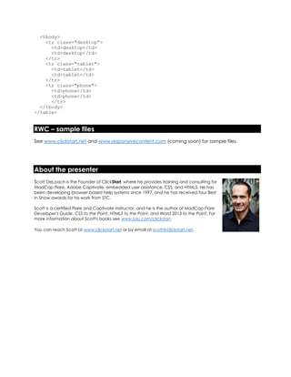 <tbody>
<tr class="desktop">
<td>desktop</td>
<td>desktop</td>
</tr>
<tr class="tablet">
<td>tablet</td>
<td>tablet</td>
</tr>
<tr class="phone">
<td>phone</td>
<td>phone</td>
</tr>
</tbody>
</table>
RWC – sample files
See www.clickstart.net and www.responsivecontent.com (coming soon) for sample files.
About the presenter
Scott DeLoach is the Founder of ClickStart, where he provides training and consulting for
MadCap Flare, Adobe Captivate, embedded user assistance, CSS, and HTML5. He has
been developing browser-based help systems since 1997, and he has received four Best
in Show awards for his work from STC.
Scott is a certified Flare and Captivate instructor, and he is the author of MadCap Flare
Developer's Guide, CSS to the Point, HTML5 to the Point, and Word 2013 to the Point. For
more information about Scott's books see www.lulu.com/clickstart.
You can reach Scott at www.clickstart.net or by email at scott@clickstart.net.
 