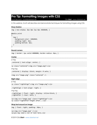 © 2019 ClickStart – www.clickstart.net
Pro Tip: Formatting Images with CSS
Scott DeLoach – scott@clickstart.net ClickStart – www.clickstart.net
In this webinar, Scott will describe and demonstrate techniques for formatting images using CSS.
Drop shadow
img { box-shadow: 8px 8px 5px 0px #d0d0d0; }
@media print
{
img {
background-color: #d0d0d0;
padding-right: 4px;
padding-bottom: 4px;
}
}
Round corners
img { border: 1px solid #000000; border-radius: 8px; }
Center
p tag
.centered { text-align: center; }
<p class="centered"><img src="image.png"></p>
img tag
.centered { display: block; margin: 0 auto; }
<img src="image.png" class="centered" />
Right-align
p tag
<p class="rightAlign"><img src="image.png"></p>
.rightAlign { text-align: right; }
img tag
.rightAlign { float: right; display: inline-block; }
.rightAfter { clear: both; }
<p><img src="image.png" class="rightAlign"></p>
<p class="rightAfter">Right after...</p>
Wrap text around an image
img { float: right; padding: 10px; }
<p><img src="image.png" /></p>
<p>you may need a lot of text here…</p>
 