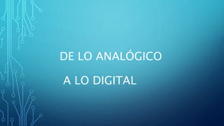 DE LO ANALÓGICO
A LO DIGITAL
 