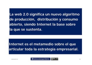 La web 2.0 significa un nuevo algoritmo
de producción, distribución y consumo
            ó             ó
abierto, siendo Internet la base sobre
la que se sustenta.



Internet es el metamedio sobre el que
articular toda la estrategia empresarial.

 09/06/2012                                 10
 