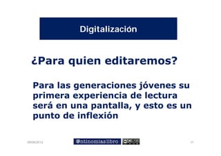 Digitalización


  ¿Para quien editaremos?

   Para las generaciones jóvenes su
   primera experiencia de lectura
   será en una pantalla, y esto es un
   punto de inflexión
       t d i fl ió

09/06/2012                          11
 