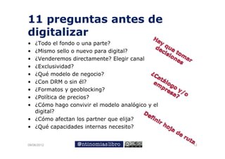 11 preguntas antes de
digitalizar
• ¿Todo el fondo o una parte?
• ¿Mismo sello o nuevo para digital?
• ¿Venderemos directamente? Elegir canal
                                 g
• ¿Exclusividad?
• ¿Qué modelo de negocio?
• ¿Con DRM o sin é él?
• ¿Formatos y geoblocking?
• ¿Política de precios?
• ¿Cómo hago convivir el modelo analógico y el
  digital?
• ¿Cómo afectan los partner que elija?
• ¿Qué capacidades internas necesito?


09/06/2012                                       12
 