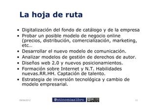 La hoja de ruta
      j
• Digitalización del fondo de catálogo y de la empresa
• Probar un posible modelo de negocio online
  (p
  (precios, distribución, comercialización, marketing,
           ,            ,                 ,         g,
  etc…
• Desarrollar el nuevo modelo de comunicación.
• Analizar modelos de gestión de derechos de autor.
                             ó
• Diseños web 2.0 y nuevos posicionamientos.
• F
  Formación sobre I t
          ió    b Internet y N.T. Habilidades
                            t N T H bilid d
  nuevas.RR.HH. Captación de talento.
• Estrategia de inversión tecnológica y cambio de
  modelo empresarial.


 09/06/2012                                        13
 