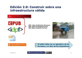 Edición 2.0: Construir sobre una
infraestructura válida
                 á




             OPS –Open Publication Structure
             OPF- Open Packaging Format
             OCF-Open Container Format




                         El editor debe ser un agnóstico de los
                         formatos y un ateo de los dispositivos


09/06/2012                                                        14
 