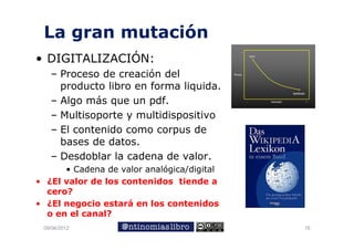 La gran mutación
    g
• DIGITALIZACIÓN:
   – Proceso de creación del
     producto libro en forma liquida.
   – Algo más que un pdf.
      l     á           df
   – Multisoporte y multidispositivo
   – El contenido como corpus de
     bases de datos.
   – D d bl la cadena de valor.
     Desdoblar l     d     d    l
      • Cadena de valor analógica/digital
• ¿El valor de los contenidos tiende a
  cero?
• ¿El negocio estará en los contenidos
  o en el canal?
 09/06/2012                                 16
 