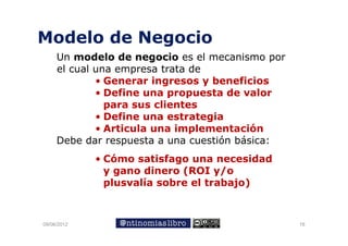 Modelo de Negocio
     Un modelo de negocio es el mecanismo por
     el cual una empresa trata de
             • Generar ingresos y beneficios
             • Define una propuesta de valor
               para sus clientes
             • Define una estrategia
             • Articula una implementación
     Debe dar respuesta a una cuestión básica:
             • Cómo satisfago una necesidad
               y gano dinero (ROI y/o
               plusvalía sobre el trabajo)
                l    lí    b    l    b j )



09/06/2012                                       18
 