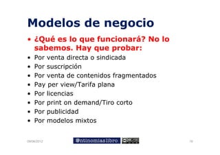 Modelos de negocio
• ¿Qué es lo q
   Q         que funcionará? No lo
  sabemos. Hay que probar:
•   Por venta directa o sindicada
•   Por suscripción
•   Por venta de contenidos fragmentados
•   Pay per view/Tarifa plana
•   Por licencias
•   Por print on demand/Tiro corto
•   Por publicidad
•   Por modelos mixtos


09/06/2012                                 19
 