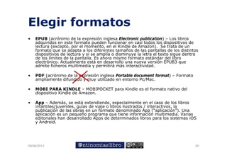 Elegir formatos
•   EPUB (acrónimo de la expresión inglesa Electronic publication) – Los libros
    adquiridos en este formato pueden funcionar en casi todos los dispositivos de
    lectura (excepto, por el momento, en el Kindle de Amazon). Se trata de un
    formato que se adapta a los diferentes tamaños de las pantallas de los distintos
    dispositivos de lectura y si se amplía o disminuye la letra el texto sigue dentro
    de los límites de la pantalla. Es ahora mismo formato estándar del libro
    electrónico.
    electrónico Actualmente está en desarrollo una nueva versión EPUB3 que
    admite ficheros multimedia y permitirá más interactividad.

•   PDF (acrónimo de la expresión inglesa Portable document format) – Formato
    ampliamente difundido y muy utilizado en entorno Pc/Mac
                                                     Pc/Mac.

•   MOBI PARA KINDLE – MOBIPOCKET para Kindle es el formato nativo del
    dispositivo Kindle de Amazon.

•   App – Además, se está extendiendo, especialmente en el caso de los libros
    infantiles/juveniles, guías de viaje o libros ilustrados / interactivos, la
    publicación de las obras en un formato denominado App (“aplicación”). Una
    aplicación es un p q
      p               pequeño p g
                                programa qque tiene información multimedia. Varias
    editoriales han desarrollado Apps de determinados libros para los sistemas iOS
    y Android.




09/06/2012                                                                         20
 