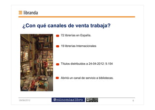 ¿Con qué canales de venta trabaja?
                72 librerías en España.


                19 librerías Internacionales




                Títulos distribuidos a 24-04-2012: 9.154



                Abrirá un canal de servicio a bibliotecas.




09/06/2012                                                   6
 