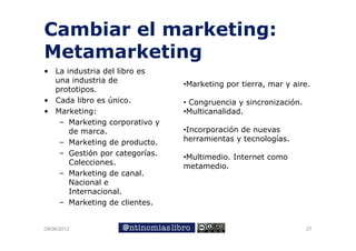 Cambiar el marketing:
Metamarketing
• L industria d l libro es
  La i d t i del lib
  una industria de
                                •Marketing por tierra, mar y aire.
  prototipos.
• Cada libro es ú
                único.          • Congruencia y sincronización.
• Marketing:                    •Multicanalidad.
   – Marketing corporativo y
              g     p
      de marca.                 •Incorporación de nuevas
   – Marketing de producto.     herramientas y tecnologías.
   – Gestión por categorías
                  categorías.
                                •Multimedio. Internet como
                                   l    d
      Colecciones.              metamedio.
   – Marketing de canal.
      Nacional e
      Internacional.
   – Marketing de clientes.


09/06/2012                                                        27
 