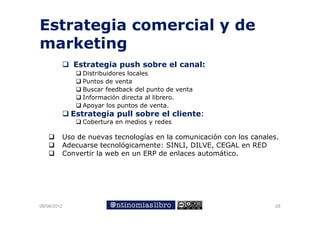 Estrategia comercial y de
marketing
             Estrategia push sobre el canal:
             E       i     h   b    l     l
               Distribuidores locales
               Puntos de venta
               Buscar f db k d l punto de venta
               B       feedback del      t d   t
               Información directa al librero.
               Apoyar los puntos de venta.
             Estrategia pull sobre el cliente:
               Cobertura en medios y redes

         Uso de nuevas tecnologías en la comunicación con los canales.
         Adecuarse tecnológicamente: SINLI, DILVE, CEGAL en RED
         Convertir la web en un ERP de enlaces automático.




09/06/2012                                                           28
 