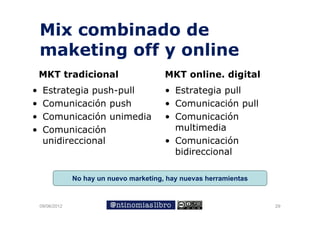 Mix combinado de
    maketing off y online
    MKT tradicional                        MKT online. digital
•    Estrategia
     E t t i push-pull
                     h ll                  • E t t i pull
                                             Estrategia    ll
•    Comunicación push                     • Comunicación pull
•    Comunicación unimedia
                 ó        d                • Comunicaciónó
•    Comunicación                            multimedia
     unidireccional
       idi    i    l                       • C
                                             Comunicación
                                                    i   ió
                                             bidireccional

                 No hay un nuevo marketing, hay nuevas herramientas


    09/06/2012                                                        29
 