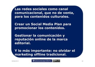 Las redes sociales como canal
    comunicacional, que no de venta,
    p
    para los contenidos culturales.

    Crear un Social Media Plan para
                               p
    promocionar los contenidos.

    Gestionar la comunicación y
    reputación online de la marca
    editorial.

    Y lo más importante: no olvidar el
    marketing offline tradicional.
09/06/2012                               34
 