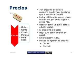 Precios                • ¿U producto que no se
                         ¿Un      d t
                         consume puede valer lo mismo
                         que la edición en papel?
                       • La ley del libro fija que el ebook
                         es un libro, por tanto sujeto a
                         precio fijo.
                       • Deberás tener un ISBN para la
        •    Quien       edición digital.
        •    Cómo
             Có        • El precio irá a la baja:
                                      á
        •    Cuanto    • Hoy: 30% sobre edición en
 Ebooks •    Por qué     papel.
        •    Para      • En breve:50%-60%.
             quien     • Política de fijación de precios:
                          • Costes
                          • Mercado


09/06/2012                                                38
 