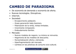 CAMBIO DE PARADIGMA
•   De economía de demanda a economía de oferta.
•   Nuevas tecnologías. Disruptivas.
•   Internet.
•   Sociedad:
     –   Envejecimiento población
                          población.
     –   Ocaso generación baby boomers.
     –   Polarización de la renta, rentas limitadas.
     –   Crecimiento inmigración.
     –   Endeudamiento familiar.
• Mercado:
     –   Nuevos modelos de negocio. La música se reinventa.
     –   Hegemonía de los modelos de descuento.
     –   Horizontalización oferta y demanda.
                        ó
     –   Hiperfragmentación del mercado.
     –   Cambios en las prácticas de consumo ocio-cultural.
                          p

09/06/2012                                                    5
 