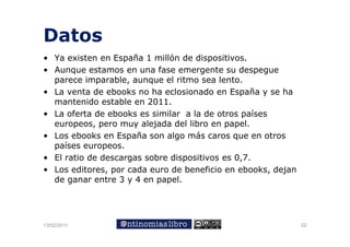 Datos
• Ya existen en España 1 millón de dispositivos.
• A
  Aunque estamos en una fase emergente su despegue
             t             f             t     d
  parece imparable, aunque el ritmo sea lento.
• La venta de ebooks no ha eclosionado en España y se ha
                                               p
  mantenido estable en 2011.
• La oferta de ebooks es similar a la de otros países
  europeos,
  europeos pero muy alejada del libro en papel.
                                           papel
• Los ebooks en España son algo más caros que en otros
  países europeos.
• El ratio de descargas sobre dispositivos es 0,7.
• Los editores, por cada euro de beneficio en ebooks, dejan
  de ganar entre 3 y 4 en papel
                          papel.




13/02/2011                                                    52
 