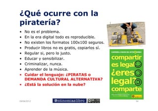 ¿Qué ocurre con la
piratería?
• No
  N es el problema.
          l    bl
• En la era digital todo es reproducible.
• No existen los formatos 100x100 seguros
                                      seguros.
• Producir libros no es gratis, copiarlos sí.
• Regular si, pero lo justo.
• Educar y sensibilizar.
• Criminalizar, nunca.
• Aprender de la música.
  A     d d l        ú i
• Cuidar el lenguaje: ¿PIRATAS o
  DEMANDA CULTURAL ALTERNATIVA?
• ¿Está la solución en la nube?



09/06/2012                                       54
 