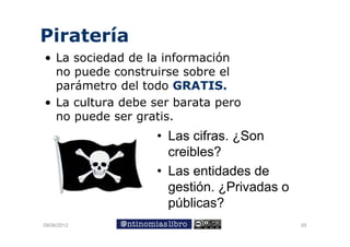 Piratería
• La sociedad de la información
  no puede construirse sobre el
         d         i      b    l
  parámetro del todo GRATIS.
• La cultura debe ser barata pero
  no puede ser gratis.
                  • Las cifras. ¿Son
                    creibles?
                  • Las entidades de
                    gestión. ¿Privadas o
                    p
                    públicas?
09/06/2012                                 55
 