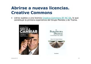Abrirse a nuevas licencias.
Creative Commons
• Lib
  Libros sujetos a una li
           j t         licencia C
                             i Creative C
                                   ti   Commons BY NC SA l que
                                                         SA, lo
  constituye la primera experiencia del Grupo Planeta y de Trama.




09/06/2012                                                      57
 