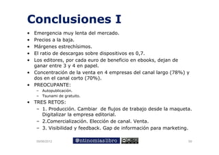 Conclusiones I
• Emergencia muy lenta del mercado.
• Precios a la baja.
                 j
• Márgenes estrechísimos.
• El ratio de descargas sobre dispositivos es 0,7.
• Los editores, por cada euro de beneficio en ebooks, dejan de
       editores                                ebooks
  ganar entre 3 y 4 en papel.
• Concentración de la venta en 4 empresas del canal largo (78%) y
  dos en el canal corto (70%)
                        (70%).
• PREOCUPANTE:
    – Autopublicación.
    – T
      Tsunami d gratuito.
             i de    t it
• TRES RETOS:
   – 1. Producción. Cambiar de flujos de trabajo desde la maqueta.
     Digitalizar l empresa editorial.
           l     la          d      l
   – 2.Comercialización. Elección de canal. Venta.
   – 3. Visibilidad y feedback. Gap de información para marketing.
                                  p                p            g

    09/06/2012                                                  59
 