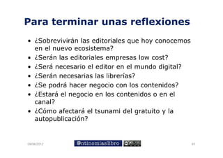 Para terminar unas reflexiones
 a a te    a u as e e o es
• ¿Sobrevivirán las editoriales que hoy conocemos
                                q     y
  en el nuevo ecosistema?
• ¿Serán las editoriales empresas low cost?
• ¿Será necesario el editor en el mundo digital?
• ¿Serán necesarias las librerías?
• ¿Se podrá hacer negocio con los contenidos?
• ¿Estará el negocio en los contenidos o en el
               g
  canal?
• ¿Cómo afectará el tsunami del gratuito y la
  autopublicación?


09/06/2012                                          61
 