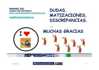 DUDAS,
                                   DUDAS
MANUEL GIL
CONSULTOR EDITORIAL
http://antinomiaslibro.wordpress.com

mgil@mgil.jazztel.es
                                   MATIZACIONES,
                                   DISCREPANCIAS.
                                   DISCREPANCIAS
                                   ..
                                 MUCHAS GRACIAS
           I




  09/06/2012                                    62
 
