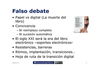 Falso debate
• Papel vs digital (
     p       g     (La muerte del
  libro)
• Convivencia
     – Ni reemplazo completo
     – Ni sucesión automática
• El siglo XXI será la era del libro
  electrónico –soportes electrónicos
                soportes electrónicos-
• Resistencias, barreras
• Ritmos, implantación, transiciones…
• Hoja de ruta de la transición digital
     j                              g
09/06/2012                                8
 