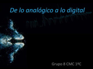 De lo analógico a lo digital
Grupo 8 CMC 1ºC
 