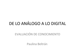 DE LO ANÁLOGO A LO DIGITAL EVALUACIÓN DE CONOCIMIENTO Paulina Beltrán  
