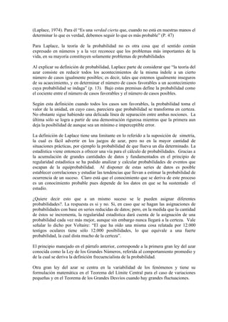 (Laplace, 1974). Para él “Es una verdad cierta que, cuando no está en nuestras manos el
determinar lo que es verdad, debemos seguir lo que es más probable” (P. 47)

Para Laplace, la teoría de la probabilidad no es otra cosa que el sentido común
expresado en números y a la vez reconoce que los problemas más importantes de la
vida, en su mayoría constituyen solamente problemas de probabilidades

Al explicar su definición de probabilidad, Laplace parte de considerar que “la teoría del
azar consiste en reducir todos los acontecimientos de la misma índole a un cierto
número de casos igualmente posibles; es decir, tales que estemos igualmente inseguros
de su acaecimiento, y en determinar el número de casos favorables a un acontecimiento
cuya probabilidad se indaga” (p. 13). Bajo estas premisas define la probabilidad como
el cociente entre el número de casos favorables y el número de casos posibles.

Según esta definición cuando todos los casos son favorables, la probabilidad toma el
valor de la unidad, en cuyo caso, pareciera que probabilidad se transforma en certeza.
No obstante sigue habiendo una delicada línea de separación entre ambas nociones. La
última sólo se logra a partir de una demostración rigurosa mientras que la primera aun
deja la posibilidad de aunque sea un mínimo e imperceptible error.

La definición de Laplace tiene una limitante en lo referido a la suposición de simetría,
la cual es fácil advertir en los juegos de azar, pero no en la mayor cantidad de
situaciones prácticas, por ejemplo la probabilidad de que llueva un día determinado. La
estadística viene entonces a ofrecer una vía para el cálculo de probabilidades. Gracias a
la acumulación de grandes cantidades de datos y fundamentados en el principio de
regularidad estadística se ha podido analizar y calcular probabilidades de eventos que
escapan de la equiprobabilidad. Al disponer de estas series de datos es posible
establecer correlaciones y estudiar las tendencias que llevan a estimar la probabilidad de
ocurrencia de un suceso. Claro está que el conocimiento que se deriva de este proceso
es un conocimiento probable pues depende de los datos en que se ha sustentado el
estudio.

¿Quiere decir esto que a un mismo suceso se le pueden asignar diferentes
probabilidades?. La respuesta es si y no. Si, en caso que se hagan las asignaciones de
probabilidades con base en series reducidas de datos; pero, en la medida que la cantidad
de éstos se incrementa, la regularidad estadística dará cuenta de la asignación de una
probabilidad cada vez más mejor, aunque sin embargo nunca llegará a la certeza. Vale
señalar lo dicho por Voltaire: “El que ha oído una misma cosa relatada por 12.000
testigos oculares tiene sólo 12.000 posibilidades, lo que equivale a una fuerte
probabilidad, la cual dista mucho de la certeza”.

El principio manejado en el párrafo anterior, corresponde a la primera gran ley del azar
conocida como la Ley de los Grandes Números, referida al comportamiento promedio y
de la cual se deriva la definición frecuencialista de la probabilidad.

Otra gran ley del azar se centra en la variabilidad de los fenómenos y tiene su
formulación matemática en el Teorema del Límite Central para el caso de variaciones
pequeñas y en el Teorema de los Grandes Desvíos cuando hay grandes fluctuaciones.
 