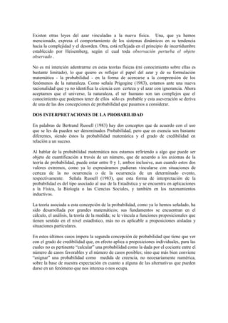 Existen otras leyes del azar vinculadas a la nueva física. Una, que ya hemos
mencionado, expresa el comportamiento de los sistemas dinámicos en su tendencia
hacia la complejidad y el desorden. Otra, está reflejada en el principio de incertidumbre
establecido por Heisemberg, según el cual toda observación perturba el objeto
observado .

No es mi intención adentrarme en estas teorías físicas (mi conocimiento sobre ellas es
bastante limitado), lo que quiero es reflejar el papel del azar y de su formulación
matemática - la probabilidad - en la forma de acercarse a la comprensión de los
fenómenos de la naturaleza. Como señala Prigogine (1983), estamos ante una nueva
racionalidad que ya no identifica la ciencia con certeza y el azar con ignorancia. Ahora
aceptamos que el universo, la naturaleza, el ser humano son tan complejos que el
conocimiento que podemos tener de ellos sólo es probable y esta aseveración se deriva
de una de las dos concepciones de probabilidad que pasamos a considerar.

DOS INTERPRETACIONES DE LA PROBABILIDAD

En palabras de Bertrand Russell (1983) hay dos conceptos que de acuerdo con el uso
que se les da pueden ser denominados Probabilidad, pero que en esencia son bastante
diferentes, siendo éstos la probabilidad matemática y el grado de credibilidad en
relación a un suceso.

Al hablar de la probabilidad matemática nos estamos refiriendo a algo que puede ser
objeto de cuantificación a través de un número, que de acuerdo a los axiomas de la
teoría de probabilidad, puede estar entre 0 y 1, ambos inclusive, aun cuando estos dos
valores extremos, como ya lo expresáramos pudieran vincularse con situaciones de
certeza de la no ocurrencia o de la ocurrencia de un determinado evento,
respectivamente. Señala Russell (1983), que esta forma de interpretación de la
probabilidad es del tipo asociado al uso de la Estadística y se encuentra en aplicaciones
a la Física, la Biología o las Ciencias Sociales, y también en los razonamientos
inductivos.

La teoría asociada a esta concepción de la probabilidad, como ya lo hemos señalado, ha
sido desarrollada por grandes matemáticos; sus fundamentos se encuentran en el
cálculo, el análisis, la teoría de la medida; se le vincula a funciones proposicionales que
tienen sentido en el nivel estadístico, más no es aplicable a proposiciones aisladas y
situaciones particulares.

En estos últimos casos impera la segunda concepción de probabilidad que tiene que ver
con el grado de credibilidad que, en efecto aplica a proposiciones individuales, para las
cuales no es pertinente “calcular” una probabilidad como la dada por el cociente entre el
número de casos favorables y el número de casos posibles; sino que más bien conviene
“asignar” una probabilidad como medida de creencia, no necesariamente numérica,
sobre la base de nuestra expectación en cuanto a alguna de las alternativas que pueden
darse en un fenómeno que nos interesa o nos ocupa.
 