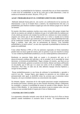 En todo caso, la probabilidad de las hipótesis, expresada bien sea en forma matemática
o como nivel de credibilidad, es una de las cosas que se debe determinar y tener en
cuenta en el momento de actuar. (Keynes, 1974, p. 47).

AZAR Y PROBABILIDAD EN EL COMPORTAMIENTO DEL HOMBRE

 Habiendo dedicado buena parte de este escrito a la confrontación de las nociones de
determinismo y azar en el mundo físico y natural y las interpretaciones del azar y la
probabilidad, para finalizar resaltaré el papel que estos dos últimos juegan en la vida del
ser humano.

En nuestra vida diaria aceptamos muchas cosas como ciertas sólo porque siempre han
sido de esa manera; por ejemplo no dudamos de que el sol saldrá todos las mañanas por
el este, desde que nacimos esto siempre ha ocurrido así y entonces nos vemos tentados a
asegurar con certeza que el día de mañana esto va a volver a suceder de la misma
manera. Pero, esta certeza lo que realmente representa es una alta probabilidad derivada
de las condiciones actuales del sistema solar y no tenemos evidencia actual que pueda
llegar a cambiar. Aquí cabe citar un pensamiento de Howwe: “Una razonable
probabilidad es la única certeza”, en este caso expresada la probabilidad en términos de
grados de credibilidad.

Como señala Martínez (1999, p 123), las opiniones expresadas en forma matemática
pueden tener un mayor grado de certeza, pero en general, lo que nos muestra la ciencia
“es una verdad de probabilidad (estadística) y no una verdad apodíctica (demostrativa)”.

Realmente no pareciera haber duda en cuanto a la presencia del azar en el
desenvolvimiento cotidiano del individuo y de la sociedad y de la necesidad de tomar
decisiones en términos de probabilidad: llegar a tiempo a la reunión, que llueva en un
momento determinado, ganarnos un premio en la lotería, obtener una buena calificación
en una prueba, que el niño que va a nacer sea varón; en fin en múltiples y variadas
situaciones. Pues bien, en cada una de ellas debemos manejar diversas hipótesis y
escoger la más probable.

 Pensar probabilísticamente es una forma de enfrentar la incertidumbre y aprender a
convivir con ella. Aunque lógico, para algunos no pareciera ser tan evidente que,
permaneciendo todo igual, es preferible tomar las acciones que se presentan menos
riesgosas y de cuyos resultados tenemos un conocimiento más amplio.

No obstante, algunas situaciones de la vida regular parecieran escapar completamente
de nuestras previsiones, mientras que en otras nuestras decisiones afectan visiblemente
los resultados y tenemos la posibilidad de actuar de acuerdo al libre albedrío. Pero al
ejercer el libre albedrío, lo que tenemos que pensar es que no estamos solos, sino que
vivimos en una sociedad donde el respeto por el otro es fundamental.

A MANERA DE CONCLUSIÓN

Los argumentos esbozados teniendo como tela de fondo las leyes de la física se hacen
patentes cuando trasladamos el escenario hacia lo social. El comportamiento del
 