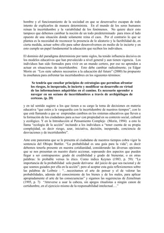 hombre y el funcionamiento de la sociedad en que se desenvuelve escapan de todo
intento de explicarlos de manera determinista. En el mundo de los seres humanos
reinan la incertidumbre y la variabilidad de los fenómenos. No quiere decir esto
tampoco que debemos cambiar la noción de un todo predeterminado para irnos al lado
opuesto de una situación donde solamente reina el caos. Por el contrario lo que se
plantea es la necesidad de reconocer la presencia de lo aleatorio y la factibilidad de, en
cierta medida, actuar sobre ello para saber desenvolvernos en medio de lo incierto y en
esto cumple un papel fundamental la educación que reciben los individuos.

El dominio del paradigma determinista por tanto siglos, ha tenido influencia decisiva en
los modelos educativos que han prevalecido a nivel general y aun tienen vigencia. Los
individuos han sido formados para vivir en un mundo certero, por eso no aprenden a
actuar en situaciones de incertidumbre. Esto debe cambiar radicalmente; ya Edgar
Morin en “Los siete saberes necesarios a la educación del futuro” (2000) ha propuesto
la enseñanza para enfrentar las incertidumbres en los siguientes términos:

      Se tendría que enseñar principios de estrategias que permitan afrontar
     los riesgos, lo inesperado, lo incierto y modificar su desarrollo en virtud
     de las informaciones adquiridas en el camino. Es necesario aprender a
     navegar en un océano de incertidumbres a través de archipiélagos de
     certezas. (p. 20)

y en tal sentido sugiere a los que tienen a su cargo la toma de decisiones en materia
educativa “que estén a la vanguardia con la incertidumbre de nuestros tiempos”, con lo
que está llamando a que se emprendan cambios en los sistemas educativos que lleven a
la formación de los ciudadanos para actuar con propiedad en su contexto social, cultural
y ecológico. Y en la Introducción al Pensamiento Complejo (Morin, 1994) a esto lo
llama “ecología de la acción” incitando a los individuos a “tener cuenta de su propia
complejidad, es decir riesgo, azar, iniciativa, decisión, inesperado, conciencia de
desviaciones y de incertidumbre”.

Ante este panorama que se le presenta al ciudadano de nuestros tiempos cobra vigor la
sentencia del Obispo Buttler. “La probabilidad es una guía para la vida”; es decir
debemos tenerla presente en nuestra cotidianidad, considerando las diversas opciones
que se nos presentan en nuestro diario accionar, sopesando dos aspectos que pueden
llegar a ser contrapuestos: grado de credibilidad y grado de bienestar, o en otras
palabras: lo probable versus lo ético. Como indica Keynes (1983, p. 59): “La
importancia de la probabilidad solo puede derivarse del juicio de que sea racional y de
que seamos guiados por ella en la acción”; pero al aceptar esta guía reflexionemos sobre
las palabras de Leibniz : “…necesitamos el arte de pensar y el de valorar las
probabilidades, además del conocimiento de los bienes y de los males, para aplicar
apropiadamente el arte de las consecuencias” y sigamos las sugerencias de Zemelman
(1995, p. 7) “Atreverse a usar la cabeza, sin apegos ritualistas a ningún canon de
certidumbre, en el ejercicio mismo de la responsabilidad intelectual….”
 